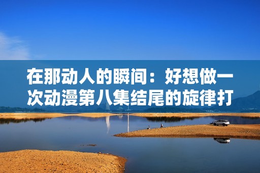 在那动人的瞬间：好想做一次动漫第八集结尾的旋律打动了心灵