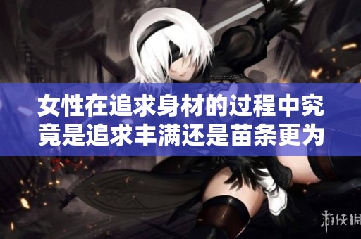 女性在追求身材的过程中究竟是追求丰满还是苗条更为理想呢