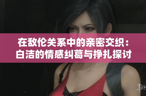 在敌伦关系中的亲密交织：白洁的情感纠葛与挣扎探讨
