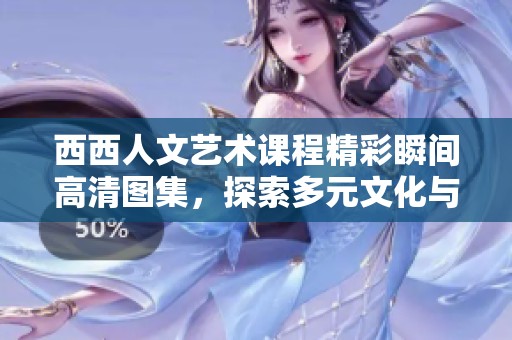 西西人文艺术课程精彩瞬间高清图集，探索多元文化与艺术的魅力