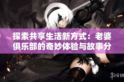 探索共享生活新方式：老婆俱乐部的奇妙体验与故事分享