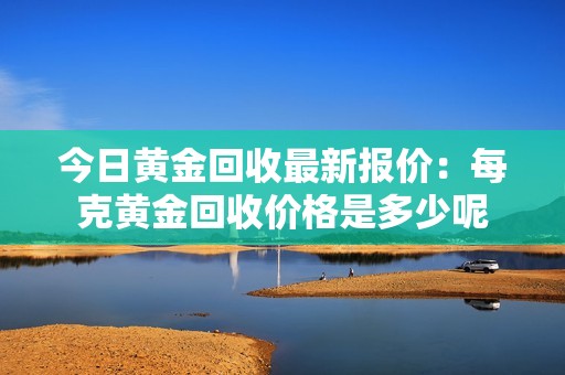 今日黄金回收最新报价：每克黄金回收价格是多少呢