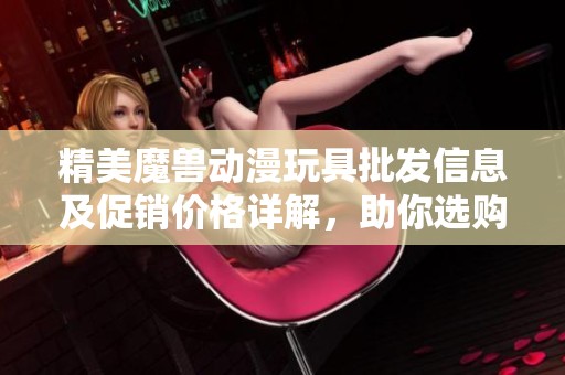 精美魔兽动漫玩具批发信息及促销价格详解，助你选购合适商品