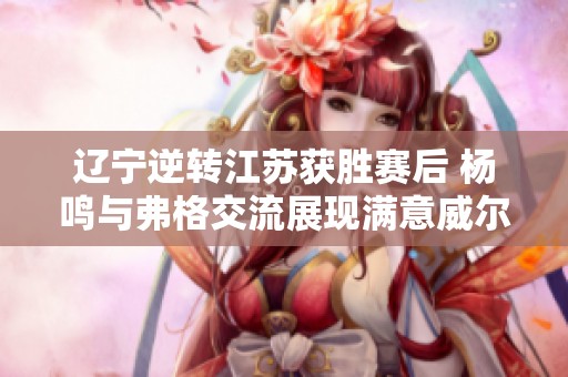 辽宁逆转江苏获胜赛后 杨鸣与弗格交流展现满意威尔斯表现