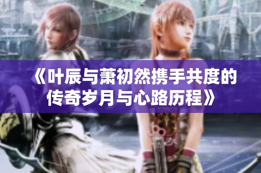 《叶辰与萧初然携手共度的传奇岁月与心路历程》