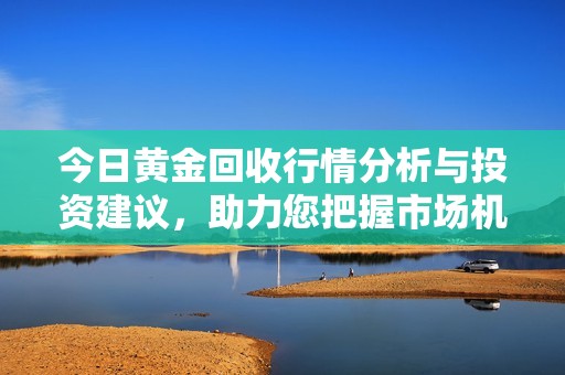 今日黄金回收行情分析与投资建议，助力您把握市场机会