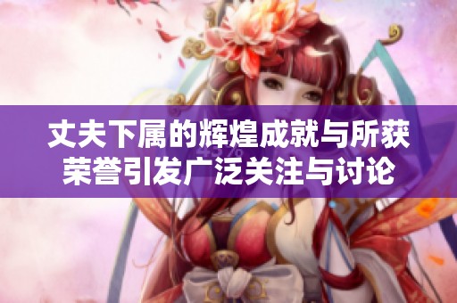 丈夫下属的辉煌成就与所获荣誉引发广泛关注与讨论