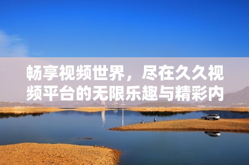 畅享视频世界，尽在久久视频平台的无限乐趣与精彩内容