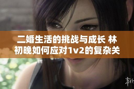 二婚生活的挑战与成长 林初晚如何应对1v2的复杂关系