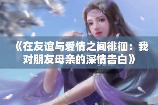 《在友谊与爱情之间徘徊：我对朋友母亲的深情告白》