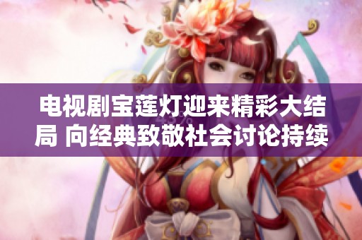 电视剧宝莲灯迎来精彩大结局 向经典致敬社会讨论持续升温