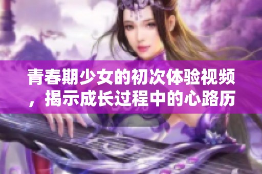 青春期少女的初次体验视频，揭示成长过程中的心路历程与挑战