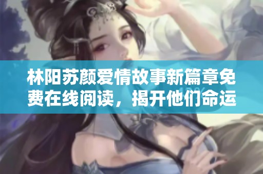 林阳苏颜爱情故事新篇章免费在线阅读，揭开他们命运的神秘面纱