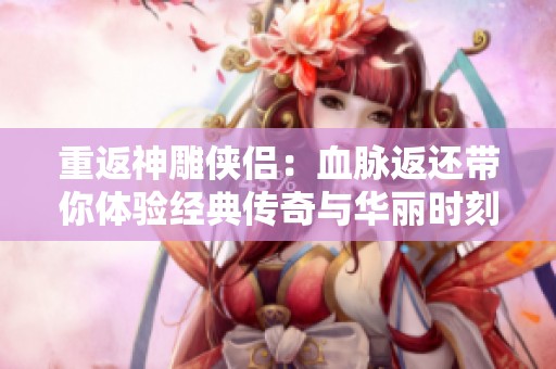 重返神雕侠侣：血脉返还带你体验经典传奇与华丽时刻