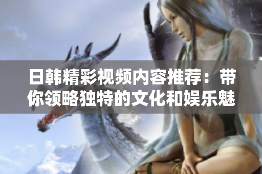 日韩精彩视频内容推荐：带你领略独特的文化和娱乐魅力