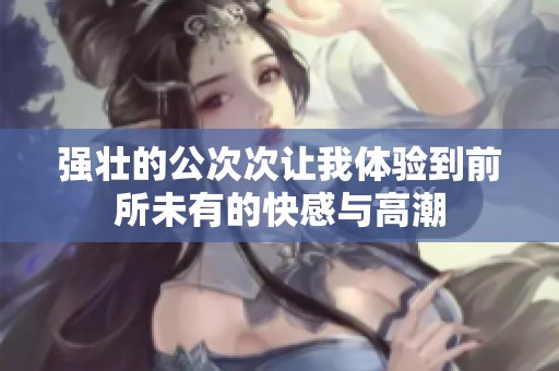 强壮的公次次让我体验到前所未有的快感与高潮