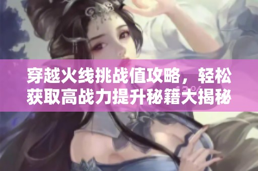穿越火线挑战值攻略，轻松获取高战力提升秘籍大揭秘！