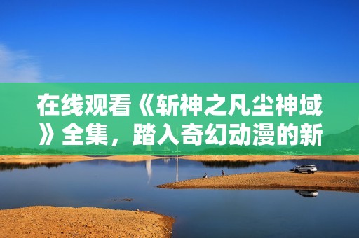 在线观看《斩神之凡尘神域》全集，踏入奇幻动漫的新世界