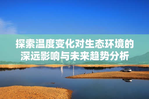 探索温度变化对生态环境的深远影响与未来趋势分析