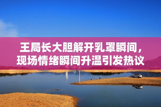 王局长大胆解开乳罩瞬间，现场情绪瞬间升温引发热议