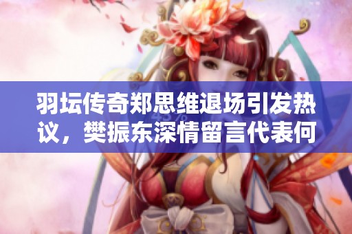 羽坛传奇郑思维退场引发热议，樊振东深情留言代表何种含义