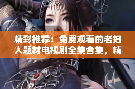 精彩推荐：免费观看的老妇人题材电视剧全集合集，精彩不容错过