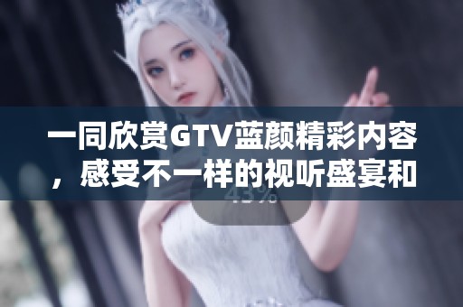 一同欣赏GTV蓝颜精彩内容，感受不一样的视听盛宴和情感共鸣