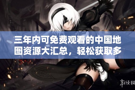 三年内可免费观看的中国地图资源大汇总，轻松获取多样内容