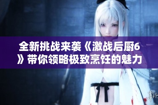 全新挑战来袭《激战后厨6》带你领略极致烹饪的魅力与激情