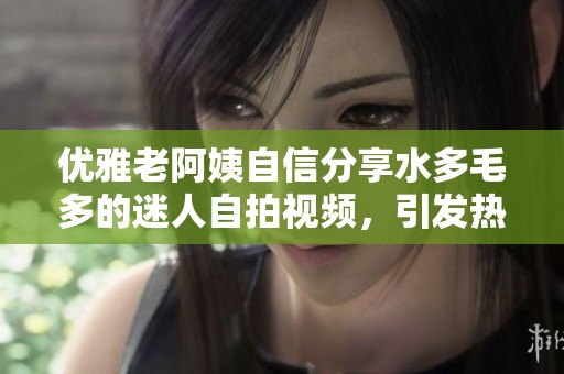 优雅老阿姨自信分享水多毛多的迷人自拍视频，引发热议和关注