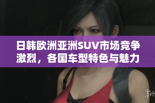 日韩欧洲亚洲SUV市场竞争激烈，各国车型特色与魅力分析