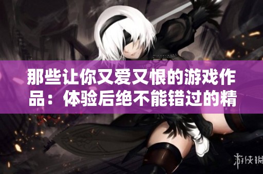 那些让你又爱又恨的游戏作品：体验后绝不能错过的精彩佳作