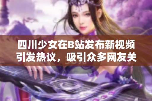 四川少女在B站发布新视频引发热议，吸引众多网友关注与讨论