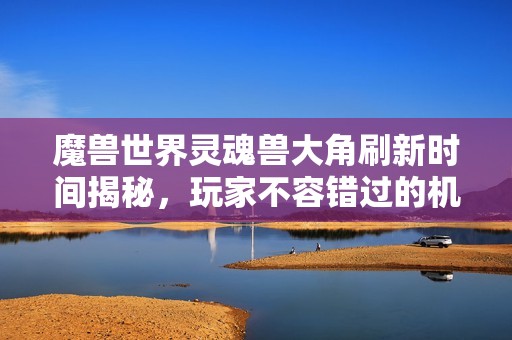 魔兽世界灵魂兽大角刷新时间揭秘，玩家不容错过的机会