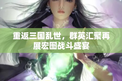 重返三国乱世，群英汇聚再展宏图战斗盛宴