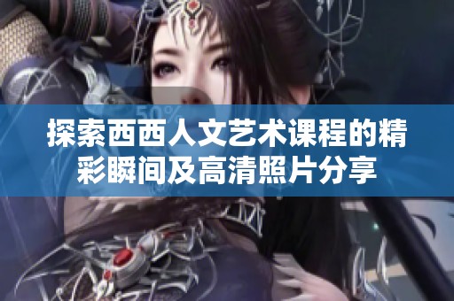 探索西西人文艺术课程的精彩瞬间及高清照片分享