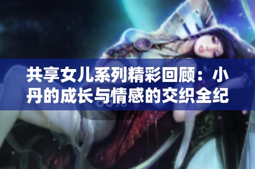 共享女儿系列精彩回顾：小丹的成长与情感的交织全纪录