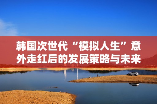 韩国次世代“模拟人生”意外走红后的发展策略与未来展望