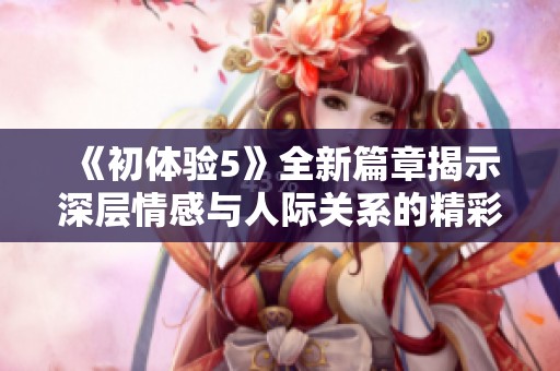 《初体验5》全新篇章揭示深层情感与人际关系的精彩碰撞与成长旅程