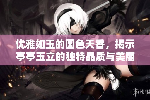 优雅如玉的国色天香，揭示亭亭玉立的独特品质与美丽之谜