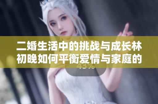 二婚生活中的挑战与成长林初晚如何平衡爱情与家庭的情感纷争