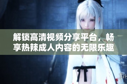 解锁高清视频分享平台，畅享热辣成人内容的无限乐趣与激情