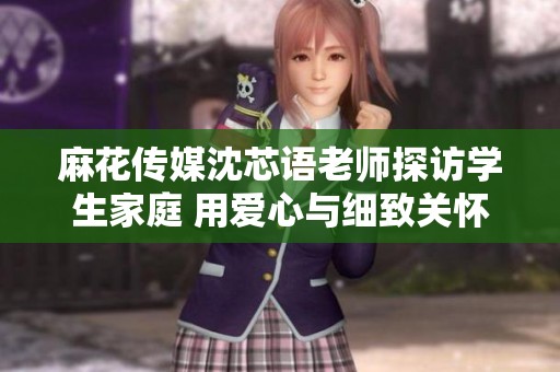 麻花传媒沈芯语老师探访学生家庭 用爱心与细致关怀助力教育成长