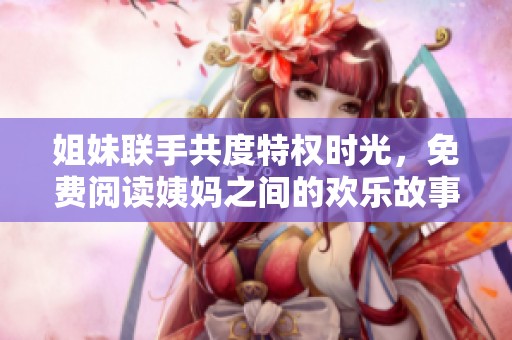 姐妹联手共度特权时光，免费阅读姨妈之间的欢乐故事