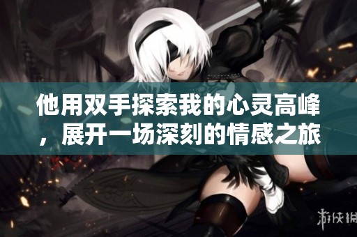 他用双手探索我的心灵高峰，展开一场深刻的情感之旅