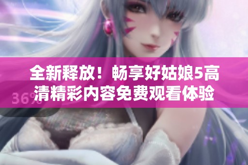 全新释放！畅享好姑娘5高清精彩内容免费观看体验
