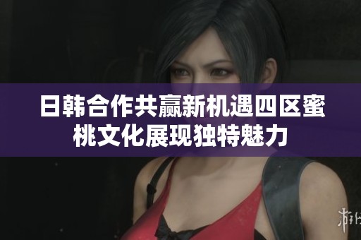 日韩合作共赢新机遇四区蜜桃文化展现独特魅力