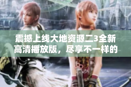 震撼上线大地资源二3全新高清播放版，尽享不一样的观看体验