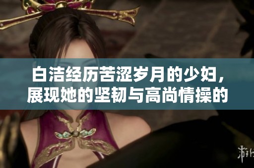 白洁经历苦涩岁月的少妇，展现她的坚韧与高尚情操的故事全览