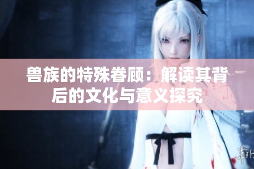 兽族的特殊眷顾：解读其背后的文化与意义探究